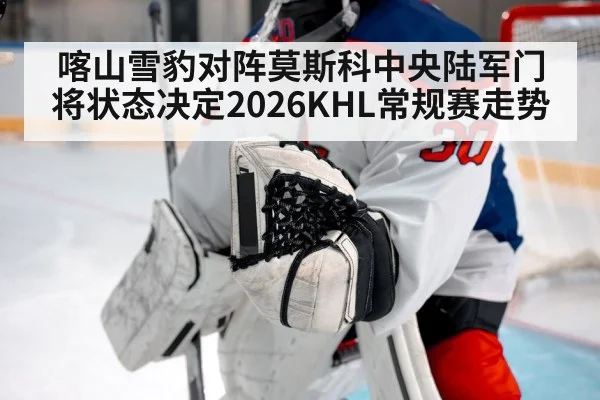 喀山雪豹对阵莫斯科中央陆军门将状态决定2026KHL常规赛走势